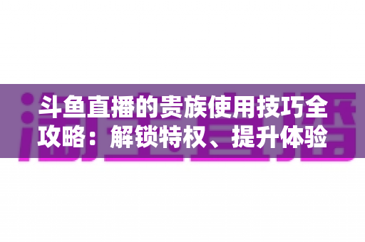 斗鱼直播的贵族使用技巧全攻略：解锁特权、提升体验的实用指南