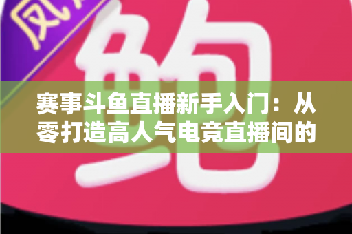 赛事斗鱼直播新手入门：从零打造高人气电竞直播间的全流程实战指南