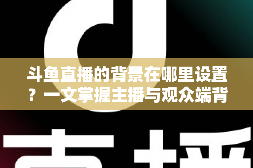 斗鱼直播的背景在哪里设置？一文掌握主播与观众端背景自定义全攻略