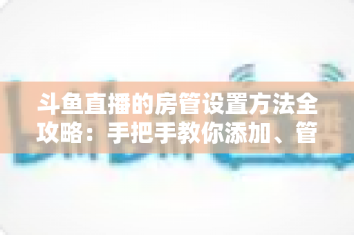 斗鱼直播的房管设置方法全攻略：手把手教你添加、管理与优化直播间管理员，打造和谐直播环境