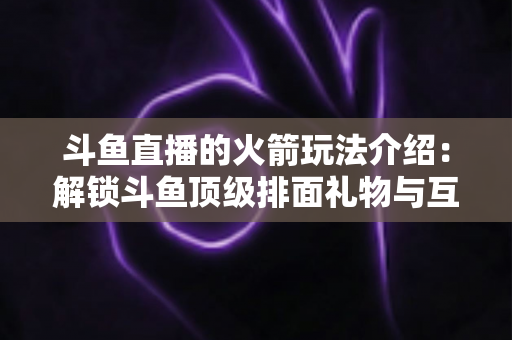 斗鱼直播的火箭玩法介绍：解锁斗鱼顶级排面礼物与互动权益全指南