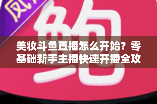 美妆斗鱼直播怎么开始？零基础新手主播快速开播全攻略