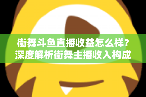 街舞斗鱼直播收益怎么样？深度解析街舞主播收入构成、真实水平与赚钱攻略