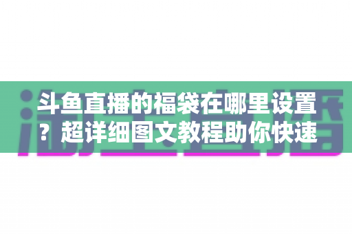 斗鱼直播的福袋在哪里设置？超详细图文教程助你快速开启福袋互动，直播间人气飙升