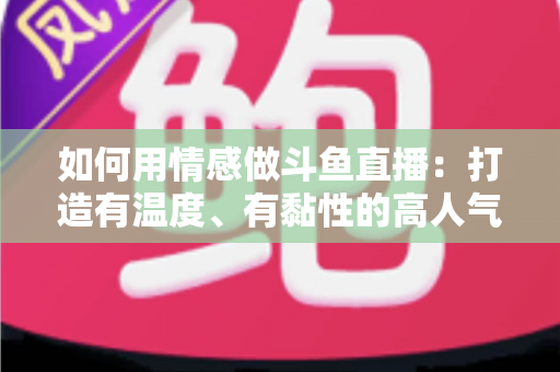 如何用情感做斗鱼直播:打造有温度、有黏性的高人气直播间全攻略 如何用情感做斗鱼直播:打造有温度、有黏性的高人气直播间全攻略