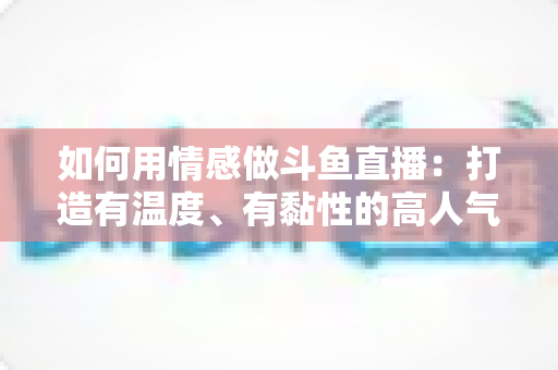 如何用情感做斗鱼直播：打造有温度、有黏性的高人气直播间全攻略