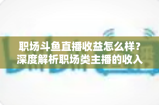职场斗鱼直播收益怎么样？深度解析职场类主播的收入构成与变现潜力