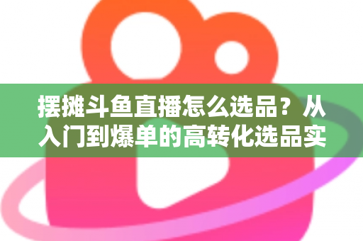 摆摊斗鱼直播怎么选品？从入门到爆单的高转化选品实战攻略