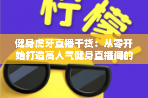 健身虎牙直播干货：从零开始打造高人气健身直播间的完整指南