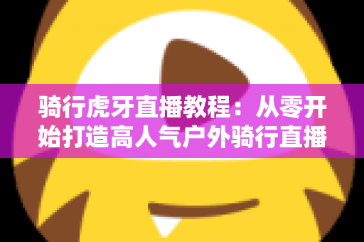 骑行虎牙直播教程：从零开始打造高人气户外骑行直播间的完整攻略