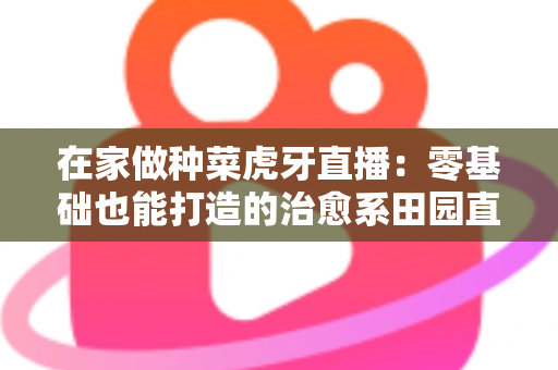在家做种菜虎牙直播:零基础也能打造的治愈系田园直播间全攻略 在家做种菜虎牙直播:零基础也能打造的治愈系田园直播间全攻略