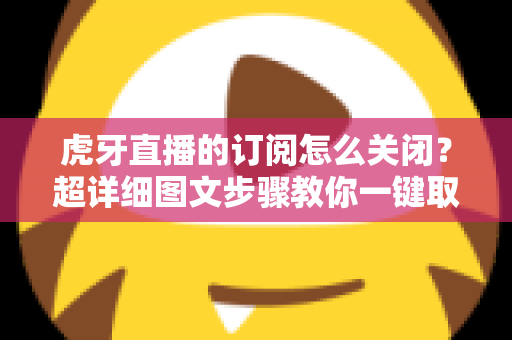 虎牙直播的订阅怎么关闭?超详细图文步骤教你一键取消订阅不踩坑 虎牙直播的订阅怎么关闭?超详细图文步骤教你一键取消订阅不踩坑