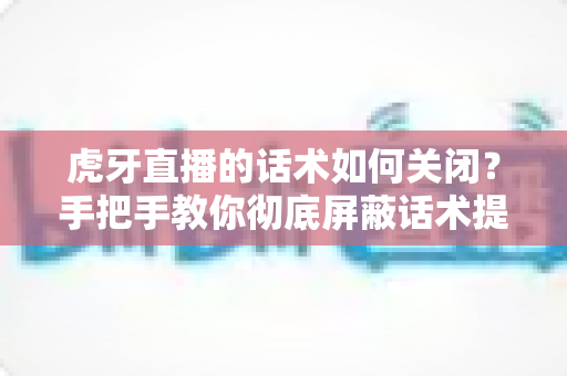 虎牙直播的话术如何关闭？手把手教你彻底屏蔽话术提示的完整教程