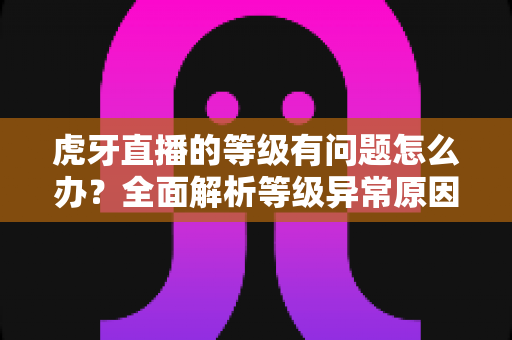 虎牙直播的等级有问题怎么办？全面解析等级异常原因与实用解决方法