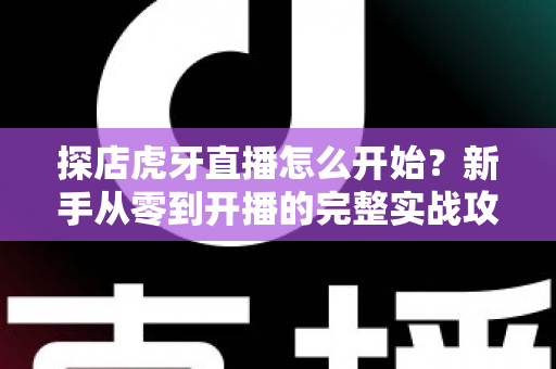 探店虎牙直播怎么开始？新手从零到开播的完整实战攻略