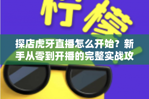 探店虎牙直播怎么开始？新手从零到开播的完整实战攻略