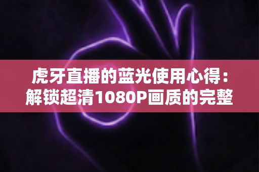 虎牙直播的蓝光使用心得：解锁超清1080P画质的完整攻略与观看体验分享