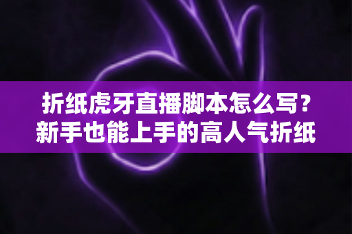 折纸虎牙直播脚本怎么写？新手也能上手的高人气折纸直播间脚本全攻略