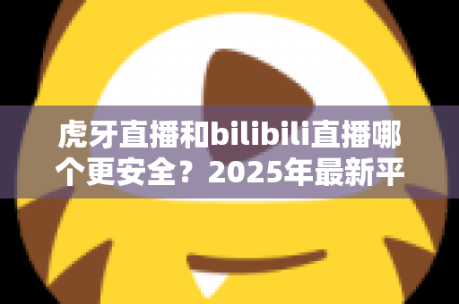 虎牙直播和bilibili直播哪个更安全？2025年最新平台安全度全面对比与选择指南