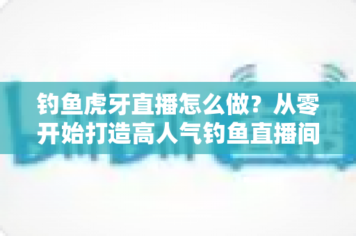 钓鱼虎牙直播怎么做？从零开始打造高人气钓鱼直播间的完整实操指南