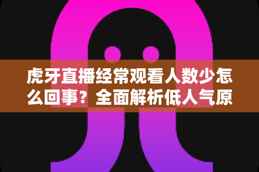虎牙直播经常观看人数少怎么回事？全面解析低人气原因与提升技巧全指南