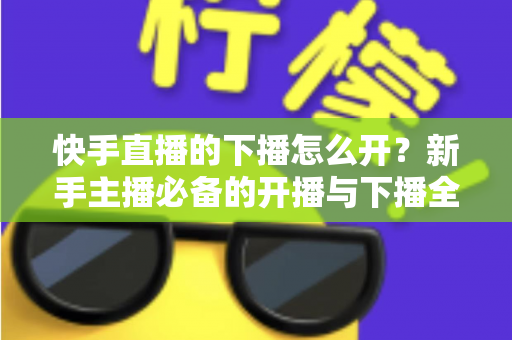 快手直播的下播怎么开?新手主播必备的开播与下播全流程实操指南 快手直播的下播怎么开?新手主播必备的开播与下播全流程实操指南