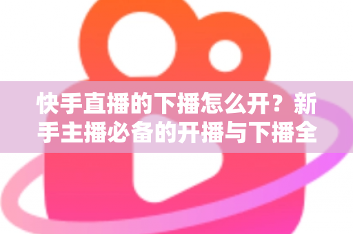 快手直播的下播怎么开?新手主播必备的开播与下播全流程实操指南 快手直播的下播怎么开?新手主播必备的开播与下播全流程实操指南