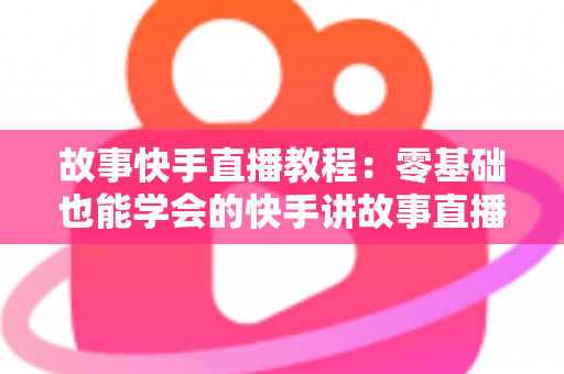 故事快手直播教程：零基础也能学会的快手讲故事直播全流程实战指南