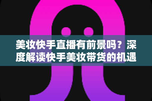 美妆快手直播有前景吗?深度解读快手美妆带货的机遇、挑战与破局之道 美妆快手直播有前景吗?深度解读快手美妆带货的机遇、挑战与破局之道