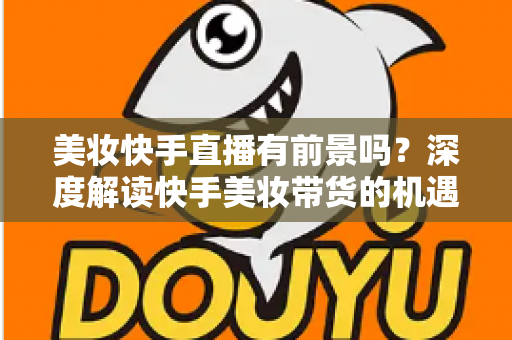 美妆快手直播有前景吗？深度解读快手美妆带货的机遇、挑战与破局之道