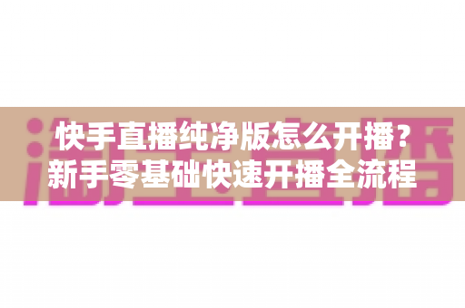快手直播纯净版怎么开播?新手零基础快速开播全流程指南 快手直播纯净版怎么开播?新手零基础快速开播全流程指南