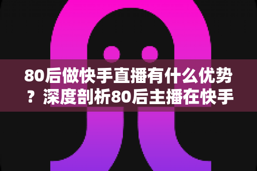 80后做快手直播有什么优势？深度剖析80后主播在快手平台的独特竞争力与发展前景