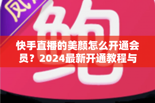 快手直播的美颜怎么开通会员？2024最新开通教程与常见问题全解析