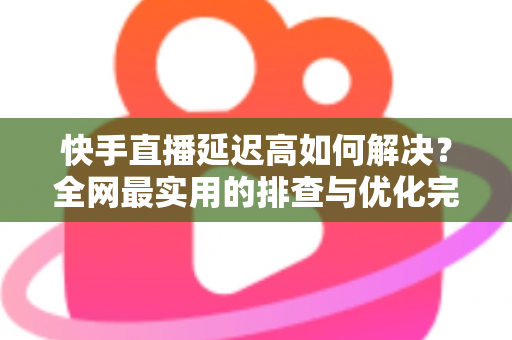 快手直播延迟高如何解决?全网最实用的排查与优化完整指南 快手直播延迟高如何解决?全网最实用的排查与优化完整指南