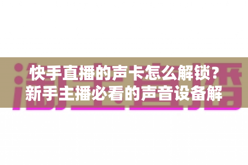 快手直播的声卡怎么解锁?新手主播必看的声音设备解锁与调试全攻略 快手直播的声卡怎么解锁?新手主播必看的声音设备解锁与调试全攻略