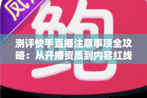 测评快手直播注意事项全攻略：从开播资质到内容红线的新手主播避坑指南