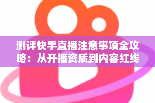 测评快手直播注意事项全攻略：从开播资质到内容红线的新手主播避坑指南