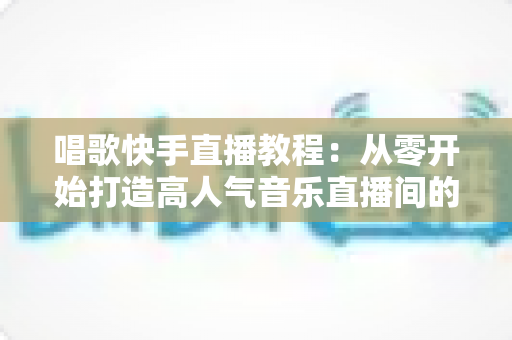 唱歌快手直播教程：从零开始打造高人气音乐直播间的完整指南