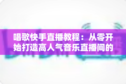 唱歌快手直播教程：从零开始打造高人气音乐直播间的完整指南