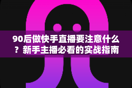 90后做快手直播要注意什么？新手主播必看的实战指南与避坑攻略