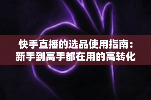 快手直播的选品使用指南:新手到高手都在用的高转化货盘搭建全攻略 快手直播的选品使用指南:新手到高手都在用的高转化货盘搭建全攻略
