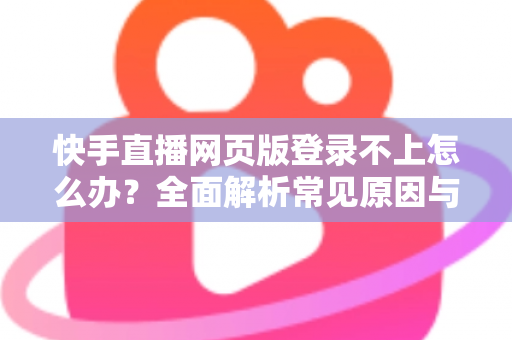 快手直播网页版登录不上怎么办？全面解析常见原因与实用解决方法