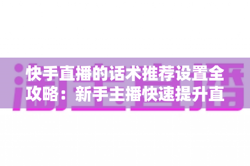 快手直播的话术推荐设置全攻略：新手主播快速提升直播间人气与转化的实用指南