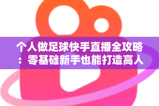 个人做足球快手直播全攻略：零基础新手也能打造高人气足球直播间