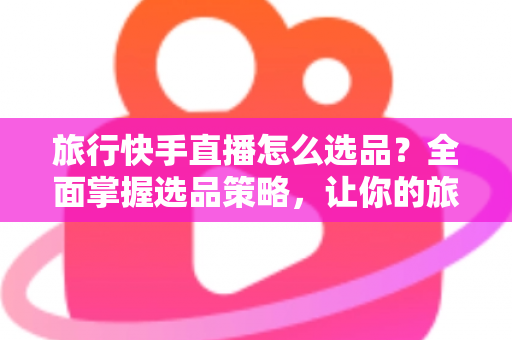 旅行快手直播怎么选品？全面掌握选品策略，让你的旅行直播间销量翻倍