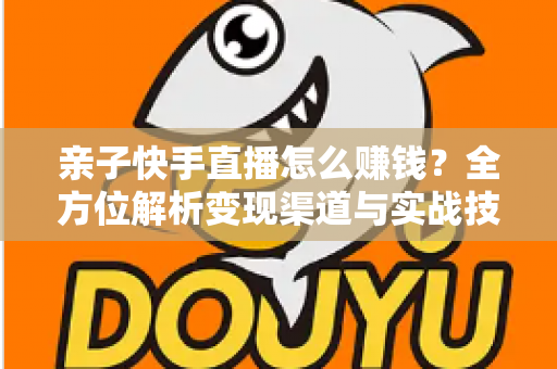 亲子快手直播怎么赚钱？全方位解析变现渠道与实战技巧，助你开启家庭直播致富之路