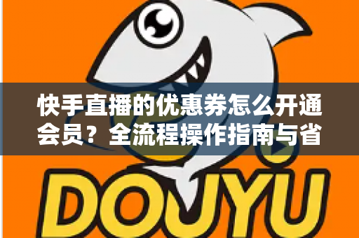 快手直播的优惠券怎么开通会员？全流程操作指南与省钱技巧详解