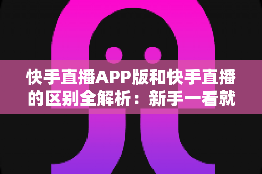 快手直播APP版和快手直播的区别全解析：新手一看就懂的选择指南