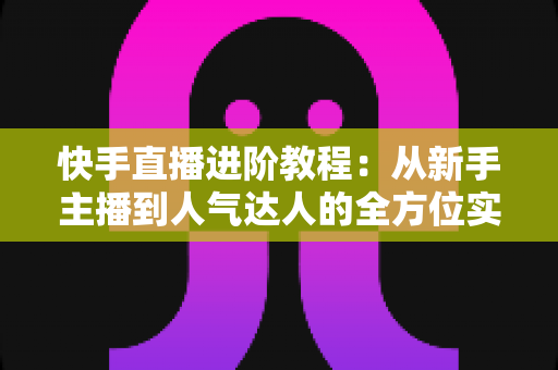 快手直播进阶教程：从新手主播到人气达人的全方位实战进阶指南