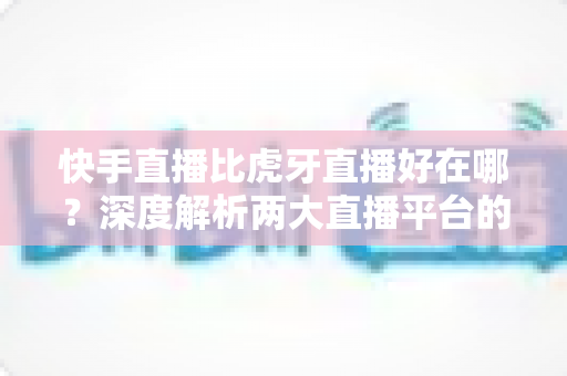 快手直播比虎牙直播好在哪？深度解析两大直播平台的核心优势与选择指南